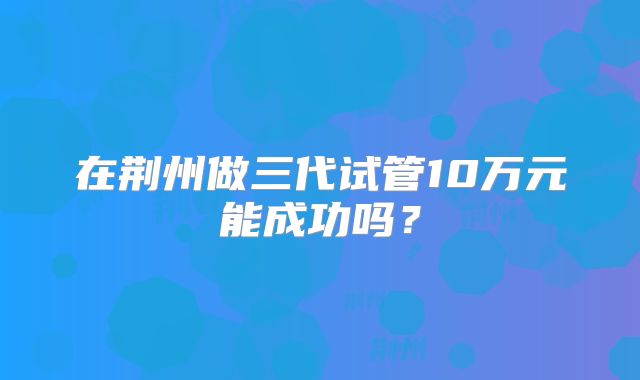 在荆州做三代试管10万元能成功吗？