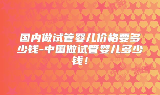 国内做试管婴儿价格要多少钱-中国做试管婴儿多少钱！