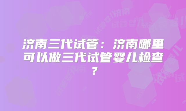 济南三代试管：济南哪里可以做三代试管婴儿检查？