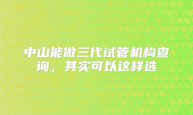中山能做三代试管机构查询，其实可以这样选