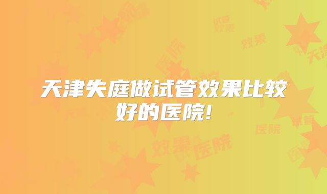 天津失庭做试管效果比较好的医院!