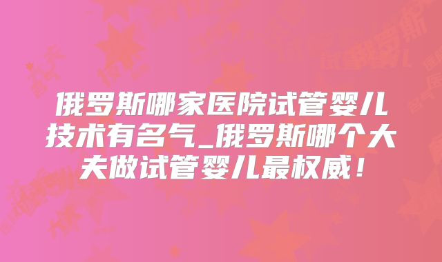 俄罗斯哪家医院试管婴儿技术有名气_俄罗斯哪个大夫做试管婴儿最权威！