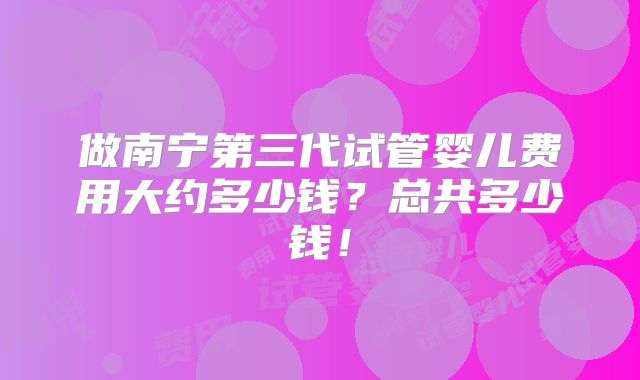 做南宁第三代试管婴儿费用大约多少钱？总共多少钱！