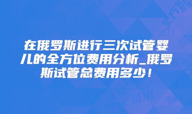 在俄罗斯进行三次试管婴儿的全方位费用分析_俄罗斯试管总费用多少！