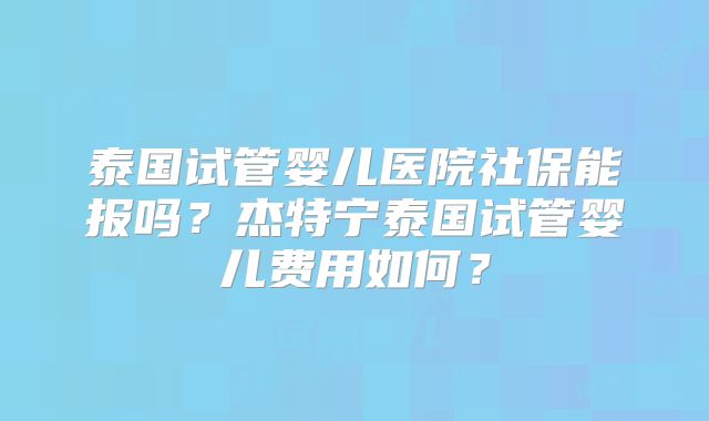 泰国试管婴儿医院社保能报吗?杰特宁泰国试管婴儿费用如何?