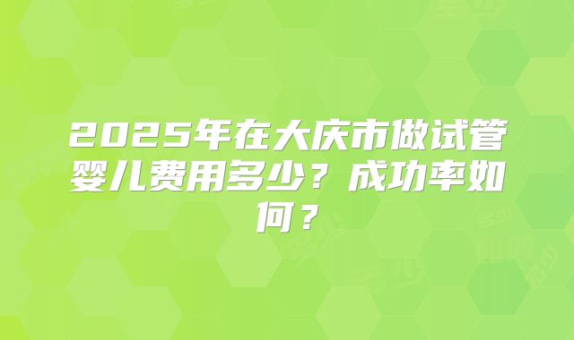 2025年在大庆市做试管婴儿费用多少？成功率如何？
