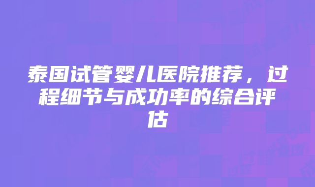 泰国试管婴儿医院推荐，过程细节与成功率的综合评估