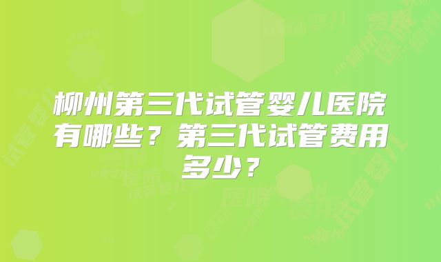 柳州第三代试管婴儿医院有哪些?第三代试管费用多少?