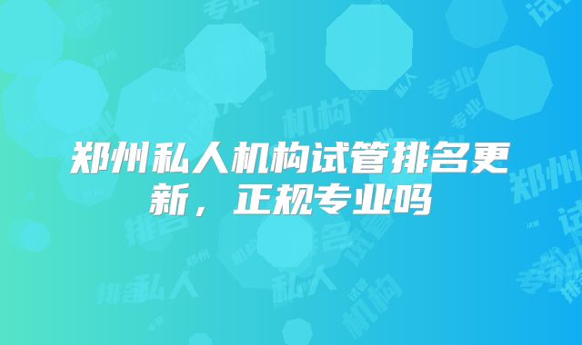 郑州私人机构试管排名更新,正规专业吗