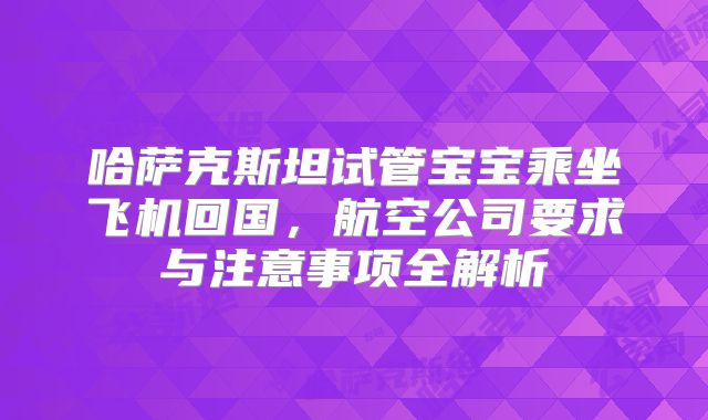 哈萨克斯坦试管宝宝乘坐飞机回国，航空公司要求与注意事项全解析