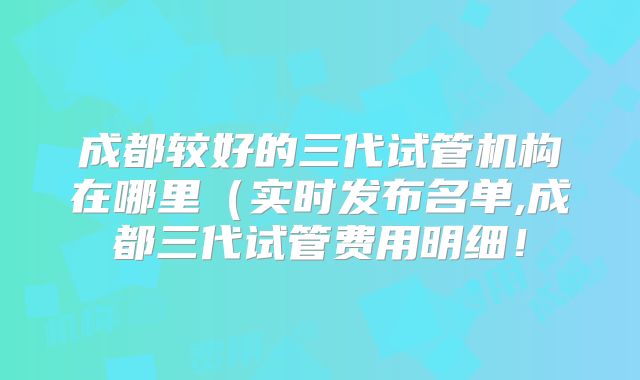 成都较好的三代试管机构在哪里（实时发布名单,成都三代试管费用明细！