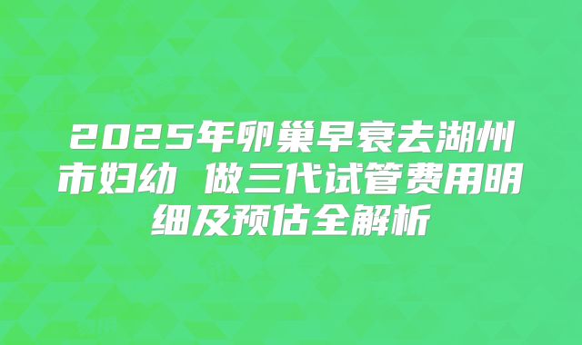 2025年卵巢早衰去湖州市妇幼 做三代试管费用明细及预估全解析