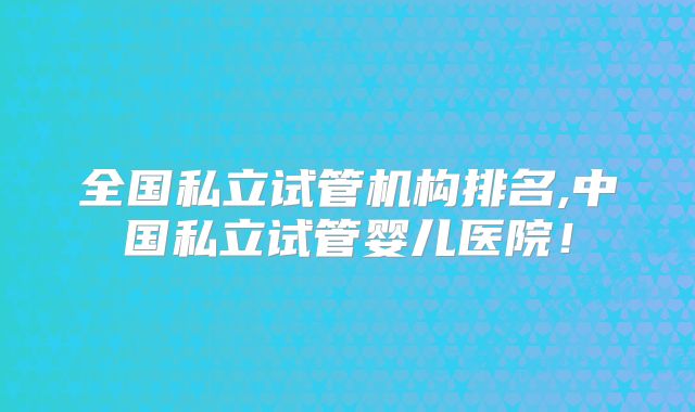 全国私立试管机构排名,中国私立试管婴儿医院!