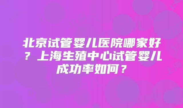 北京试管婴儿医院哪家好?上海生殖中心试管婴儿成功率如何?