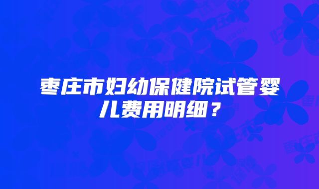 枣庄市妇幼保健院试管婴儿费用明细?