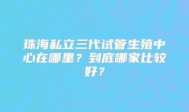 珠海私立三代试管生殖中心在哪里？到底哪家比较好？