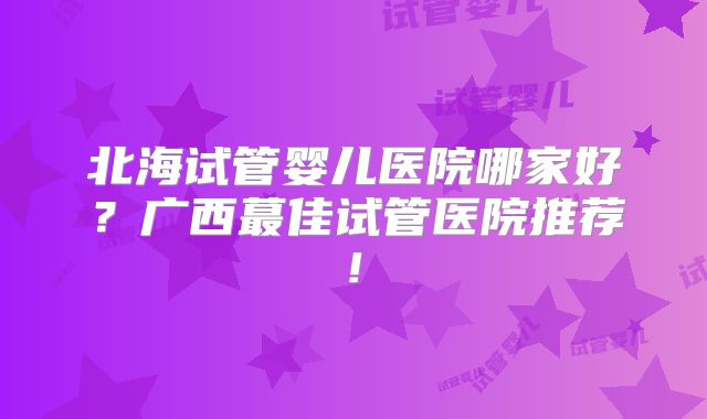 北海试管婴儿医院哪家好?广西蕞佳试管医院推荐!