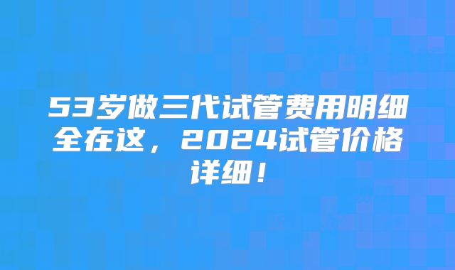 53岁做三代试管费用明细全在这,2024试管价格详细!