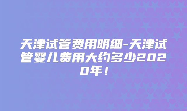 天津试管费用明细-天津试管婴儿费用大约多少2020年!