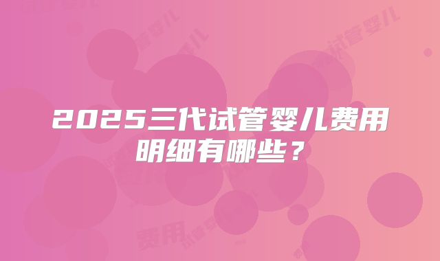 2025三代试管婴儿费用明细有哪些？