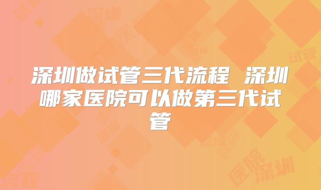 深圳做试管三代流程 深圳哪家医院可以做第三代试管