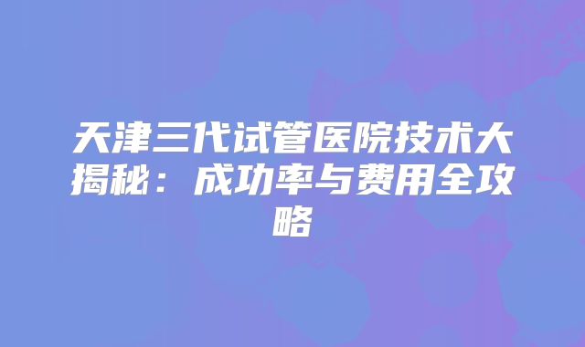 天津三代试管医院技术大揭秘：成功率与费用全攻略