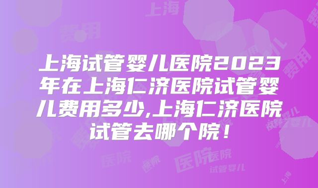上海试管婴儿医院2023年在上海仁济医院试管婴儿费用多少,上海仁济医院试管去哪个院!