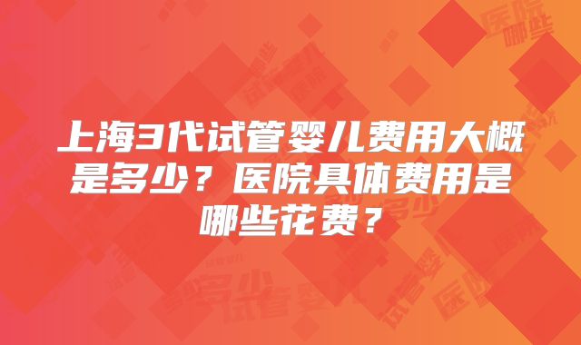 上海3代试管婴儿费用大概是多少？医院具体费用是哪些花费？
