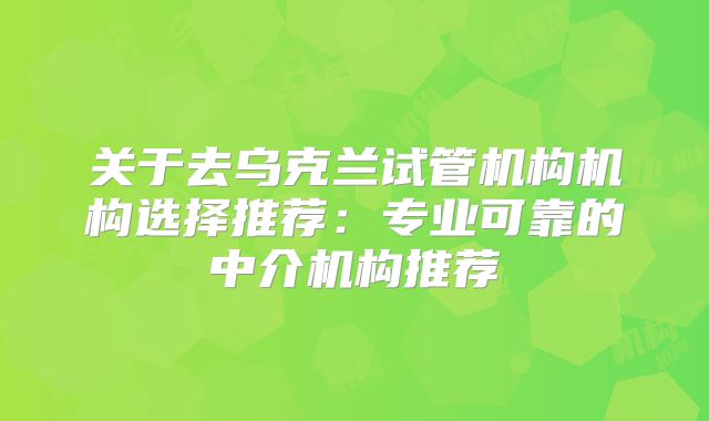 关于去乌克兰试管机构机构选择推荐：专业可靠的中介机构推荐