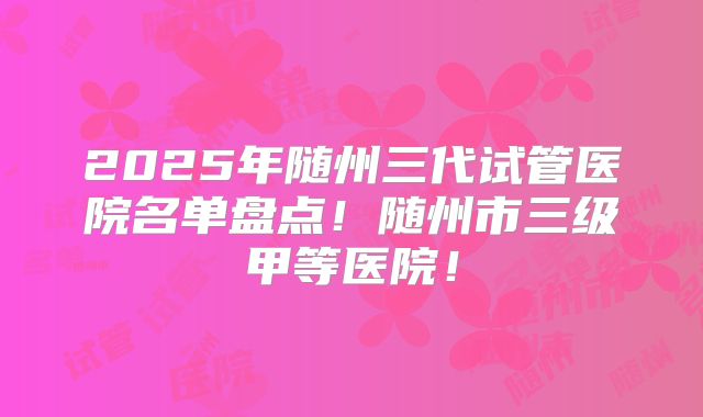 2025年随州三代试管医院名单盘点!随州市三级甲等医院!