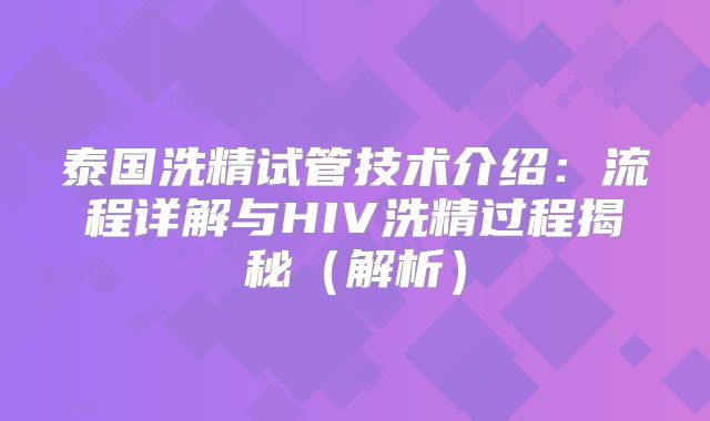 泰国洗精试管技术介绍：流程详解与HIV洗精过程揭秘（解析）