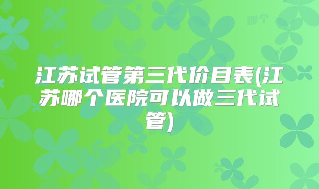 江苏试管第三代价目表(江苏哪个医院可以做三代试管)