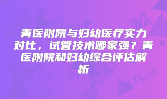 青医附院与妇幼医疗实力对比，试管技术哪家强？青医附院和妇幼综合评估解析