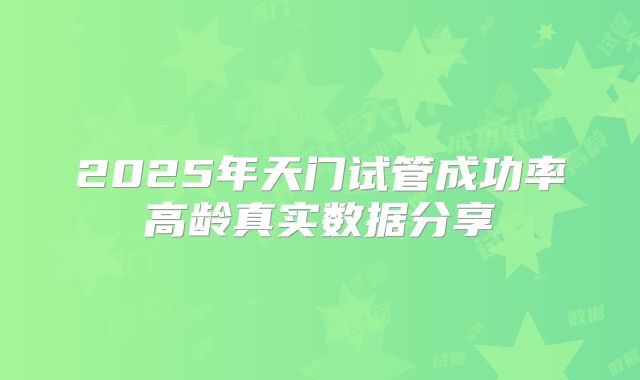 2025年天门试管成功率高龄真实数据分享