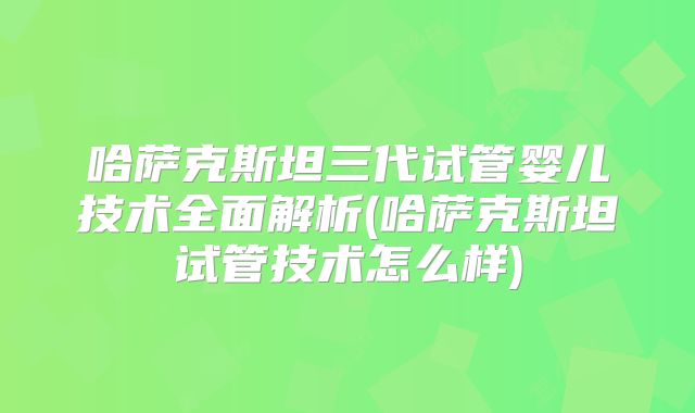 哈萨克斯坦三代试管婴儿技术全面解析(哈萨克斯坦试管技术怎么样)