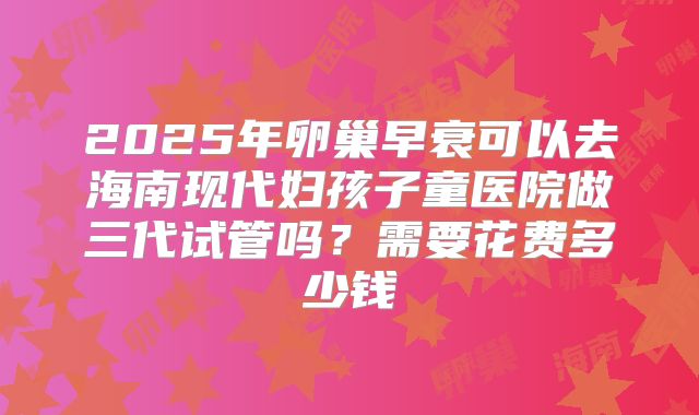 2025年卵巢早衰可以去海南现代妇孩子童医院做三代试管吗?需要花费多少钱