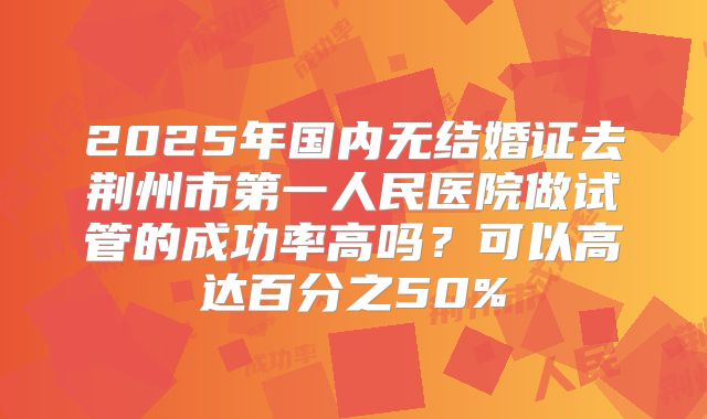 2025年国内无结婚证去荆州市第一人民医院做试管的成功率高吗?可以高达百分之50%