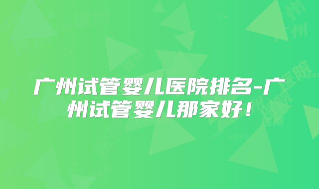 广州试管婴儿医院排名-广州试管婴儿那家好！
