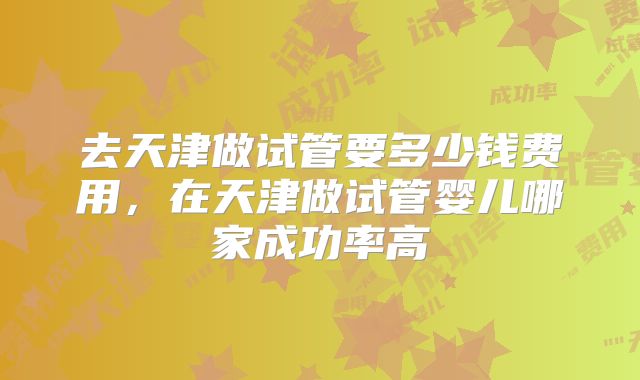 去天津做试管要多少钱费用，在天津做试管婴儿哪家成功率高