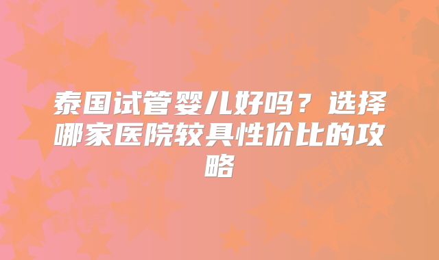 泰国试管婴儿好吗？选择哪家医院较具性价比的攻略