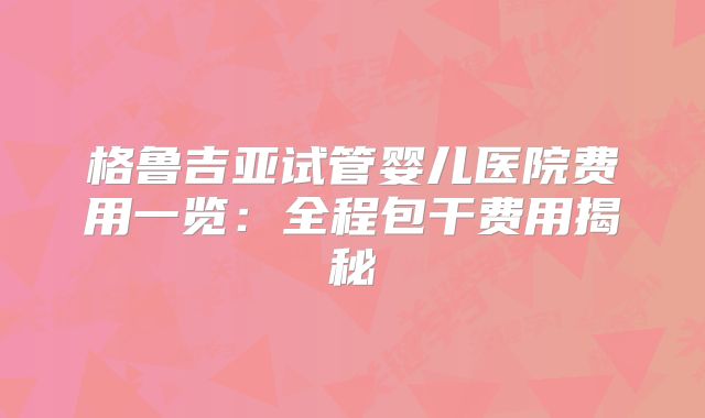 格鲁吉亚试管婴儿医院费用一览：全程包干费用揭秘