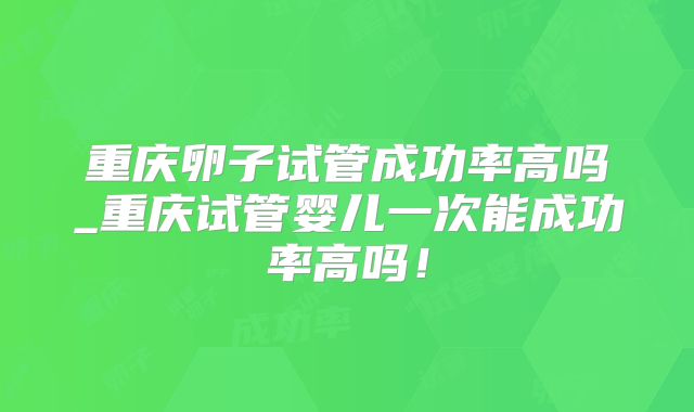 重庆卵子试管成功率高吗_重庆试管婴儿一次能成功率高吗！