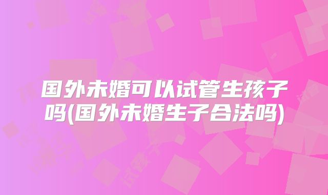 国外未婚可以试管生孩子吗(国外未婚生子合法吗)