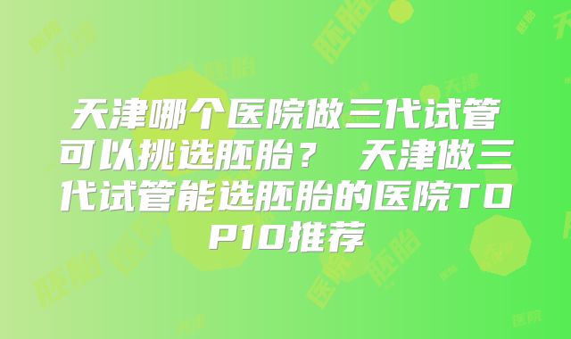 天津哪个医院做三代试管可以挑选胚胎?天津做三代试管能选胚胎的医院TOP10推荐