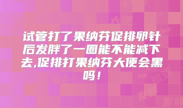 试管打了果纳芬促排卵针后发胖了一圈能不能减下去,促排打果纳芬大便会黑吗！