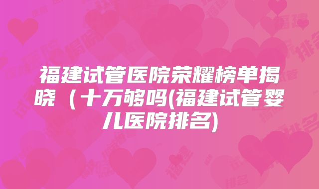 福建试管医院荣耀榜单揭晓（十万够吗(福建试管婴儿医院排名)