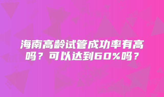 海南高龄试管成功率有高吗？可以达到60%吗？