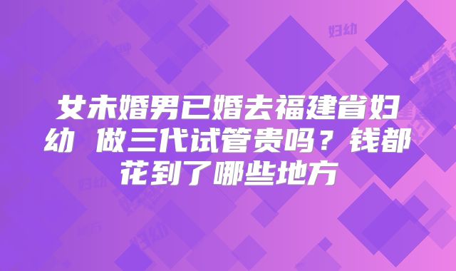 女未婚男已婚去福建省妇幼 做三代试管贵吗？钱都花到了哪些地方