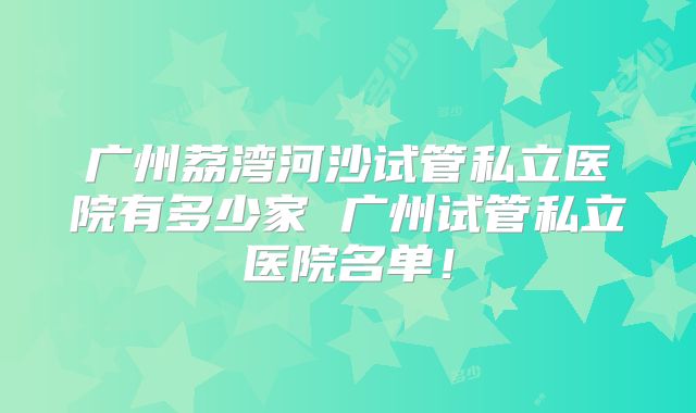 广州荔湾河沙试管私立医院有多少家 广州试管私立医院名单！