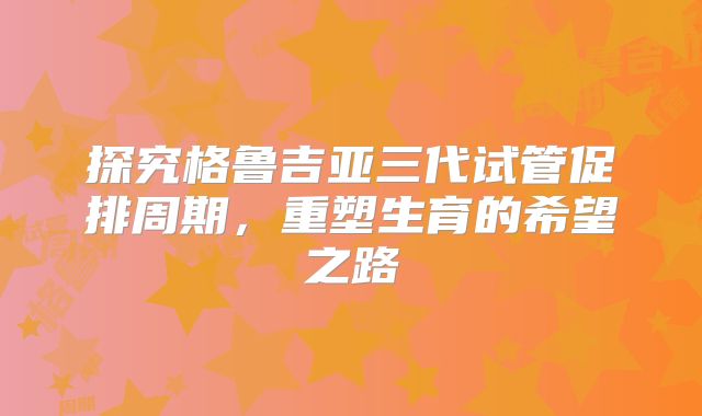 探究格鲁吉亚三代试管促排周期,重塑生育的希望之路